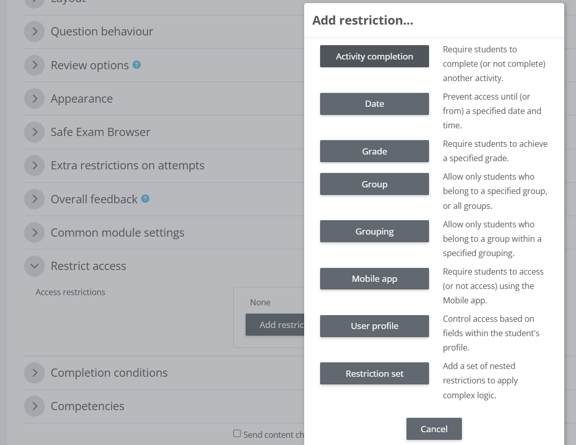 Options to restrict access to quiz:
Activity completion.
Date.
Grade.
Group.
Grouping.
Mobile app.
User profile.
Set.